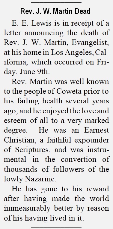 E. E. Lewis is in receipt of a letter announcing the death of Rev. J. W. Martin, Evangelist, 
at his home in Los Angeles, California, which occurred on Friday, June 9th.  Rev. Martin was well known to the people of Coweta prior to his failing health several years ago, and he enjoyed the love and esteem of all to a very marked degree.  He was an Earnest Christian, a faithful expounder of Scriptures, and was instrumental in the conversion of thousands of followers of the lowly Nazarene.  He has gone to his reward after having made the world immeasurably better by reason of his having lived in it.