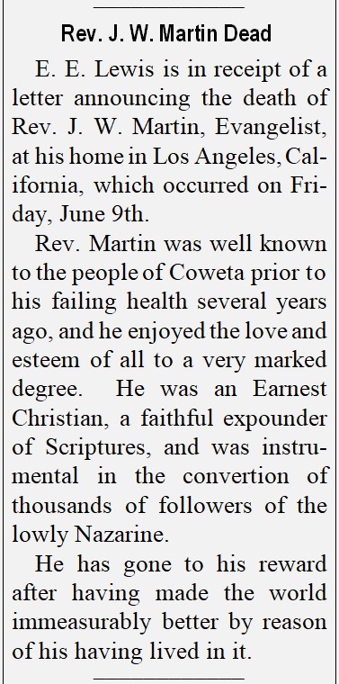 E. E. Lewis is in receipt of a letter announcing the death of Rev. J. W. Martin, Evangelist, 
at his home in Los Angeles, California, which occurred on Friday, June 9th.  Rev. Martin was well known to the people of Coweta prior to his failing health several years ago, and he enjoyed the love and esteem of all to a very marked degree.  He was an Earnest Christian, a faithful expounder of Scriptures, and was instrumental in the conversion of thousands of followers of the lowly Nazarene.  He has gone to his reward after having made the world immeasurably better by reason of his having lived in it.